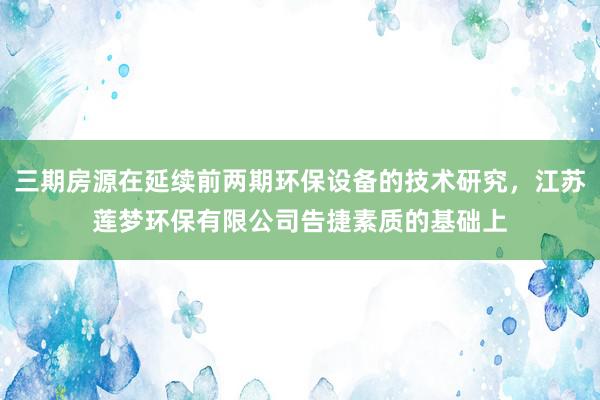 三期房源在延续前两期环保设备的技术研究,江苏莲梦环保有限公司告捷素质的基础上