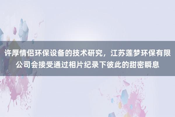 许厚情侣环保设备的技术研究,江苏莲梦环保有限公司会接受通过相片纪录下彼此的甜密瞬息